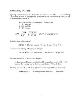 3
A BASIC EOQ EXAMPLE
A grocery store sells 10 cases of coffee each week. Each case costs $80. The cost of ordering is
$10 per order. Holding or carrying cost is estimated to be 30% of the inventory value per year.
So the variables are defined as:
D = 520 cases/year = 10 cases/week * 52 weeks/year
S = $10 per order
i = 30% (or 0.30)
C = $80 per case
EOQ
2SD
iC
2 10 520
0.3 80
20.8 21cases per order= =
∗ ∗
∗
= ≈
How often is the coffee ordered?
520/21 25 orders per year. Or every 15 days ( 365/25 15 )≈ ≈
The total cost of ordering and carrying inventory is:
TC = S(D/Q) + iCQ/2 = 10*(520/21) + 0.3*80*21/2 = $500 per year
If demand increased by 50% to 15 cases per week:
EOQ increases to 25 cases per order (from 21) which, please note, is NOT a 50%
increase. The ordering interval drops to every 12 days. TC rises to $612.
If carrying cost was 45% (a 50% rise): (Demand is at the original 10 cases per week.)
EOQ drops to 17. The ordering interval drops to 12. TC rises to $612.
 