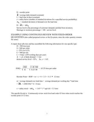 5
EOQ
2SD
iC
2 40 500
0.25
63.25 tires per order= =
∗ ∗
∗
=
40
R = reorder point
=average daily demand (constant)d
L = lead time in days (constant)
z = safety factor (number of standard deviations for a specified service probability)
= standard deviation of demand over the lead timeσ L
R = L +d z Lσ
Service level is the percentage of customer demands satisfied from inventory.
Shortage or stockout percentage = 100 - service level.
EXAMPLE USING CONTINUOUS REVIEW WITH FIXED-ORDER
QUANTITIES (also called perpetual review or the Q-system, since the order quantity remains
the same)
A repair shop sells tires and has assembled the following information for one specific type:
D = 500 tires/year
S = $40 per order
i = 25% (or 0.25)
C = $40 per tire
L = 4 days (250 working days per year)
= s.d. of daily demand = 1 tireσ
desired service level = 95%. So, z = 1.65
Reorder Point = ROP = m + s = 8 + 3.3 = 11.3 12 tires≈
m = average demand over lead time = average demand per working day * lead time
= = (500/250) * 4 = 8 tiresdL
s = safety stock = = 1.65 * 1 * sqrt (4) = 3.3 tiresz Lσ
The specific Q-rule is: Continuously review stock level and order 63 tires when stock reaches the
reorder point of 12 tires.
 