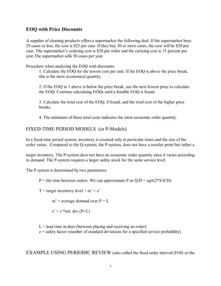 6
EOQ with Price Discounts
A supplier of cleaning products offers a supermarket the following deal. If the supermarket buys
29 cases or less, the cost is $25 per case. If they buy 30 or more cases, the cost will be $20 per
case. The supermarket’s ordering cost is $20 per order and the carrying cost is 15 percent per
year.The supermarket sells 50 cases per year.
Procedure when analyzing the EOQ with discounts:
1. Calculate the EOQ for the lowest cost per unit. If the EOQ is above the price break,
this is the most economical quantity.
2. If the EOQ in 1 above is below the price break, use the next lowest price to calculate
the EOQ. Continue calculating EOQs until a feasible EOQ is found.
3. Calculate the total cost of the EOQ, if found, and the total cost of the higher price
breaks.
4. The minimum of these total costs indicates the most economic order quantity.
FIXED-TIME PERIOD MODELS (or P-Models)
In a fixed-time period system, inventory is counted only at particular times and the size of the
order varies. Compared to the Q-system, the P-system, does not have a reorder point but rather a
target inventory. The P-system does not have an economic order quantity since it varies according
to demand. The P-system requires a larger safety stock for the same service level.
The P system is determined by two parameters.
P = the time between orders. We can approximate P as Q/D = sqrt(2*S/iCD)
T = target inventory level = m’ + s’
m’ = average demand over P + L
s’ = z *std. dev.(P+L)
L = lead time in days (between placing and receiving an order)
z = safety factor (number of standard deviations for a specified service probability)
EXAMPLE USING PERIODIC REVIEW (also called the fixed order interval (FOI) or the
 