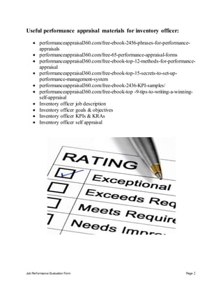 Job Performance Evaluation Form Page 2
Useful performance appraisal materials for inventory officer:
 performanceappraisal360.com/free-ebook-2456-phrases-for-performance-
appraisals
 performanceappraisal360.com/free-65-performance-appraisal-forms
 performanceappraisal360.com/free-ebook-top-12-methods-for-performance-
appraisal
 performanceappraisal360.com/free-ebook-top-15-secrets-to-set-up-
performance-management-system
 performanceappraisal360.com/free-ebook-2436-KPI-samples/
 performanceappraisal360.com/free-ebook-top -9-tips-to-writing-a-winning-
self-appraisal
 Inventory officer job description
 Inventory officer goals & objectives
 Inventory officer KPIs & KRAs
 Inventory officer self appraisal
 