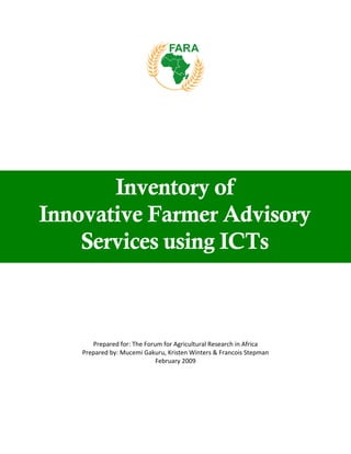 Inventory of
Innovative Farmer Advisory
    Services using ICTs



       Prepared for: The Forum for Agricultural Research in Africa 
    Prepared by: Mucemi Gakuru, Kristen Winters & Francois Stepman 
                             February 2009 
                                    
 
