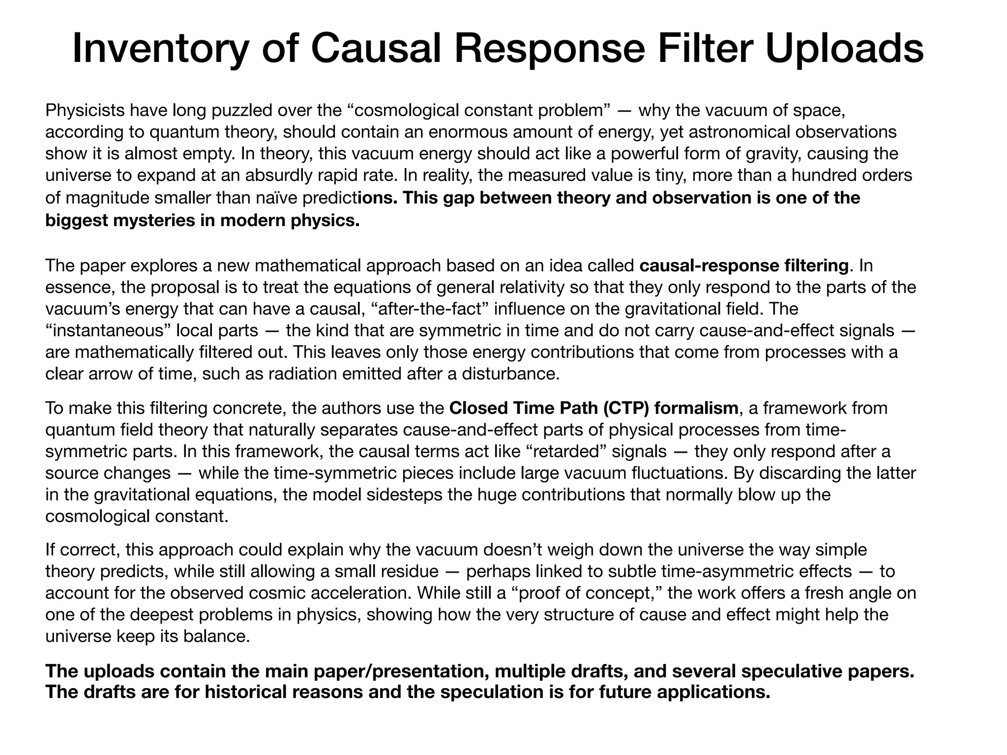 Inventory of Causal Response Filter Uploads
Physicists have long puzzled over the “cosmological constant problem” — why the vacuum of space,
according to quantum theory, should contain an enormous amount of energy, yet astronomical observations
show it is almost empty. In theory, this vacuum energy should act like a powerful form of gravity, causing the
universe to expand at an absurdly rapid rate. In reality, the measured value is tiny, more than a hundred orders
of magnitude smaller than naïve predictions. This gap between theory and observation is one of the
biggest mysteries in modern physics.
The paper explores a new mathematical approach based on an idea called causal-response
fi
ltering. In
essence, the proposal is to treat the equations of general relativity so that they only respond to the parts of the
vacuum’s energy that can have a causal, “after-the-fact” in
fl
uence on the gravitational
fi
eld. The
“instantaneous” local parts — the kind that are symmetric in time and do not carry cause-and-e
ff
ect signals —
are mathematically
fi
ltered out. This leaves only those energy contributions that come from processes with a
clear arrow of time, such as radiation emitted after a disturbance.
To make this
fi
ltering concrete, the authors use the Closed Time Path (CTP) formalism, a framework from
quantum
fi
eld theory that naturally separates cause-and-e
ff
ect parts of physical processes from time-
symmetric parts. In this framework, the causal terms act like “retarded” signals — they only respond after a
source changes — while the time-symmetric pieces include large vacuum
fl
uctuations. By discarding the latter
in the gravitational equations, the model sidesteps the huge contributions that normally blow up the
cosmological constant.
If correct, this approach could explain why the vacuum doesn’t weigh down the universe the way simple
theory predicts, while still allowing a small residue — perhaps linked to subtle time-asymmetric e
ff
ects — to
account for the observed cosmic acceleration. While still a “proof of concept,” the work o
ff
ers a fresh angle on
one of the deepest problems in physics, showing how the very structure of cause and e
ff
ect might help the
universe keep its balance.
The uploads contain the main paper/presentation, multiple drafts, and several speculative papers.
The drafts are for historical reasons and the speculation is for future applications.
 