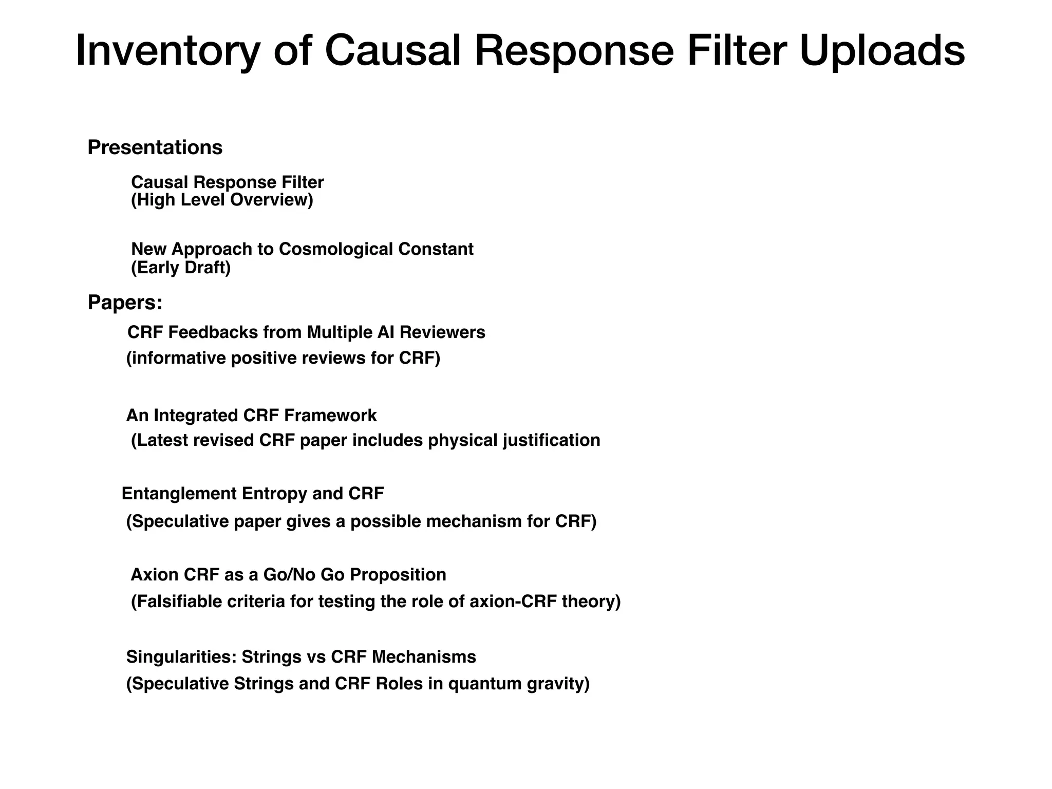 Inventory of Causal Response Filter Uploads
Presentations
Causal Response Filter
(High Level Overview)
New Approach to Cosmological Constant
(Early Draft)
Papers:
CRF Feedbacks from Multiple AI Reviewers
(informative positive reviews for CRF)
An Integrated CRF Framework
(Latest revised CRF paper includes physical justi
fi
cation
Entanglement Entropy and CRF
(Speculative paper gives a possible mechanism for CRF)
Axion CRF as a Go/No Go Proposition
(Falsi
fi
able criteria for testing the role of axion-CRF theory)
Singularities: Strings vs CRF Mechanisms
(Speculative Strings and CRF Roles in quantum gravity)
 