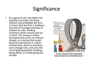 Significance 
• As a general rule, the higher the 
inventory turnover, the more 
efficient and profitable the firm. 
It means that the firm is holding a 
low level of average inventory in 
relation to sales. Holding 
inventory means money tied up 
in stock. This money is either 
borrowed and carries an interest 
charge, or is money that could 
have earned interest in a bank. 
Furthermore, items in inventory 
carry storage cost, and carry the 
risk of getting spoiled, breaking, 
being stolen, or simply going out 
of style. 
 
