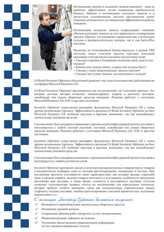 Оптимизация закупок и складских запасов компании – один из
наиболее эффективных путей повышения прибыльности
бизнеса. Именно в оптимизации складских запасов и в
грамотном планировании закупок предприятия лежат
огромные возможности для повышения эффективности работы
компании.
Оптимизация складских запасов подразумевает снижение
объемов складских запасов за счет правильного планирования
закупок. Причем, это одинаково справедливо как для больших
складов и распределительных центров, так и для back-office
магазина.
Несмотря на отличающиеся бизнес-процессы и разные ERP
системы, перед отделами закупок торговых компаний
ежедневно стоит рядболееили менееаналогичных задач:
– Сколько я продам в ближайшие несколько дней, недель или
месяцев?
– Каковы мои запасы сейчас, и какие они должны быть?
– Сколько у меня невыполненных заказов покупки?
– Сколько мне нужно заказать для магазинов и складов?
LS Retail Inventory Optimiser обеспечивает решение этих задач пользователям, работающим на
платформеMicrosoftDynamicsAX.
LS Retail Inventory Optimiser предназначено как для розничной, так и оптовой торговли. Это
мощная система, которая позволяет минимизировать затраты в цепочках поставок,
освобождая тем самым оборотные средства компании. Решение работает с системами
MicrosoftDynamicsAX, NAVи другими системами.
Inventory Optimiser существенно расширяет функционал Microsoft Dynamics AX с точки
зрения оптимизации торговли. Эффективность решения LS Retail Inventory Optimiser на базе
Microsoft Dynamics AX особенно ощутима в крупных компаниях, так как высвобождает
значительныеденежныесредства.
Система может быть внедрена в компаниях с произвольной конфигурацией цепочек поставок и
интегрируется с любой учетной системой. поставок, освобождая тем самым оборотные
средства компании. Решение работает с системами Microsoft Dynamics AX, NAV и другими
системами.
Inventory Optimiser существенно расширяет функционал Microsoft Dynamics AX с точки
зрения оптимизации торговли. Эффективность решения LS Retail Inventory Optimiser на базе
Microsoft Dynamics AX особенно ощутима в крупных компаниях, так как высвобождает
значительныеденежныесредства.
Система может быть внедрена в компаниях с произвольной конфигурацией цепочек поставок и
интегрируетсяслюбойучетной системой.
Inventory Optimiser производит анализ статистики продаж различных товаров (групп товаров)
и автоматически подбирает один из методов прогнозирования, заложенных в системе. При
построении прогноза учитываются такие характеристики, как история продаж, страховой
запас и уровень сервиса, наличие товара в магазине и у поставщика, особенности заполнения
контейнера при доставке, а также время, стоимость и регулярность доставки. Система
позволяет пользователям задавать отчеты по исключениям для определения элементов,
которые требуют особого внимания, такие как потенциальные отрицательные запасы
(дефицит), поздние поставки, ошибки прогнозирования с высокой вероятностью, медленные
перевозчики и т.д.
С помощью Inventory Optimiser компания получает:
Возможность высвобождения значительных оборотных средств;
Понижение уровней запасов;
Сокращение объемов работ (нагрузки) за счет автоматизации;
Выявление размера дефицита на складах;
Улучшение представления управленческой информации
за счет специализированных отчетов.
 