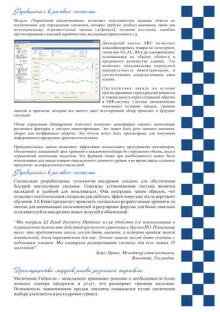 Модуль «Управления исключениями» позволяет пользователям задавать отчеты по
исключениям для определения элементов, которые требуют особого внимания, такие как
потенциальные отрицательные запасы (дефицит), поздние поставки, ошибки
прогнозирования свысокой вероятностью,медленныеперевозчики и т.д.
Двумерный анализ ABC позволяет
классифицировать товары по категориям,
таким как АА,AC, ВА и др. одновременно,
основываясь на объеме оборота и
проданного количества единиц. Это
позволяет пользователям определять
приоритетность инвентаризации, и
соответственно сосредотачивать свои
усилия.
Предложения заказа на о снове
прогнозирования спроса рассматриваются
и утверждаются перед отправкой обратно
в ERP-систему. Система автоматически
показывает историю продаж, уровень
запасов и прогнозы, которые все вместе дают всесторонний обзор прошлых и будущих
ситуаций.
Обзор управления (Management overview) позволяет менеджерам оценить выполнение
различных факторов в системе инвентаризации. Это может быть рост ценного капитала,
оборот или коэффициент оборота. Эти отчеты могут быть просмотрены для получения
информации по продукции, группамили складам.
Принудительные заказы позволяют эффективно использовать пространство контейнеров,
обеспечивать одинаковый срок хранения в каждом контейнере без нарушения объема, веса и
ограничений количества поддонов. Эта функция также при необходимости может быть
использована для заказа товаров определенного ценового уровня, а во время заказа сезонных
продуктов -доопределенного числадней.
Специально разработанные технологии внедрения созданы для обеспечения
быстрой инсталляции системы. Однажды установленная система является
наглядной и удобной для пользователя. Она построена таким образом, что
позволяет нетехническим специалистам работать эффективно уже после короткого
обучения. LS Retail предлагает проводить специально разработанные тренинги на
местах для начинающих пользователей и регулярные форумы для более опытных
пользователейпо внедрениюновых модулейи обновлений.
“Мы выбрали LS Retail Inventory Optimiser из-за удобства его использования и
ограниченное количество действий вручную по сравнению с другим ПО. Понимание
того, что предложения заказа могут быть оценены, а история продаж такой
влиятельной, была поразительна для нас. Точные заказы могут быть созданы с
небольшим усилием. Мы планируем разворачивать систему для всех наших 35
магазинов".
Зижс Принс, Менеджер сети поставки,
Bouwmaat, Голландия.
Увеличение Гибкости – менеджмент принимает решение о необходимости более
полного спектра продуктов и услуг, что расширяет границы магазина.
Возможность максимизации продаж магазина повышается путем увеличения
выборадляклиентаи ростауровня сервиса.
Функционал в рамках системы.
Функционал в рамках системы.
Преимущества лидеров рынка розничной торговли:
 