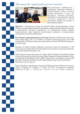 Ув е л и ч е н и е Г и б к о с т и
менеджмент принимает решение о
необходимости более полного
спектра продуктов и услуг, что
расширяет границы магазина.
Возможность максимизации продаж
магазина повышается путем
увеличения выбора для клиента и
ростауровня сервиса.
Простота – Специальные заказы (LS Special Orders) предусматривают снятие
запретов для работников сферы обслуживания, уменьшение времени на подготовку
и максимально быстрое утверждение их. Повышения уровня сервиса
осуществляются через простоту использования процессов и развертывания
стандартныхинструментов Microsoft.
Рост продаж с проверенными результатами. Решения LS Retail используется по
всему миру более чем в 132 странах. LS Retail используется более чем 1500
компаниями с 27000 магазинами, в которых работают более 55000 POS-терминалов
Решение LS Retail Inventory Optimiser использует более 80 компаний в 1.500
магазинах в 18 странах мира. 25% компаний, использующих это решение, работают
Среди клиентов такие компании, как: Adidas, IKEA, Kiddicare UK, Dobbies Garden
Centres, Dreams, Rivoli Group, Aswaaq, Alliance Pharmacy, Popular Bookstores, Pizza
Hut Belgium, SPAR Belgium, HDC, ABRL Group, Disney Artist Shops, Uninor, Gallo
RetailInc.,BodycareInternational,APC Japan,BaltikaGroup, CiliPizza,ElieSaab,
Более подробную информацию о решении LS Retail Inventory Optimiser вы можете
узнать, позвонив по телефону +7 (495) 737-33-76. Специалисты компании
«Импакт-Софт» с радо стью ответят на вс е ваши вопро сы.
–
Преимущества лидеров рынка розничной торговли:
по всему миру.
с системой Microsoft Dynamics AХ.
Wind Italy и многие другие.
 