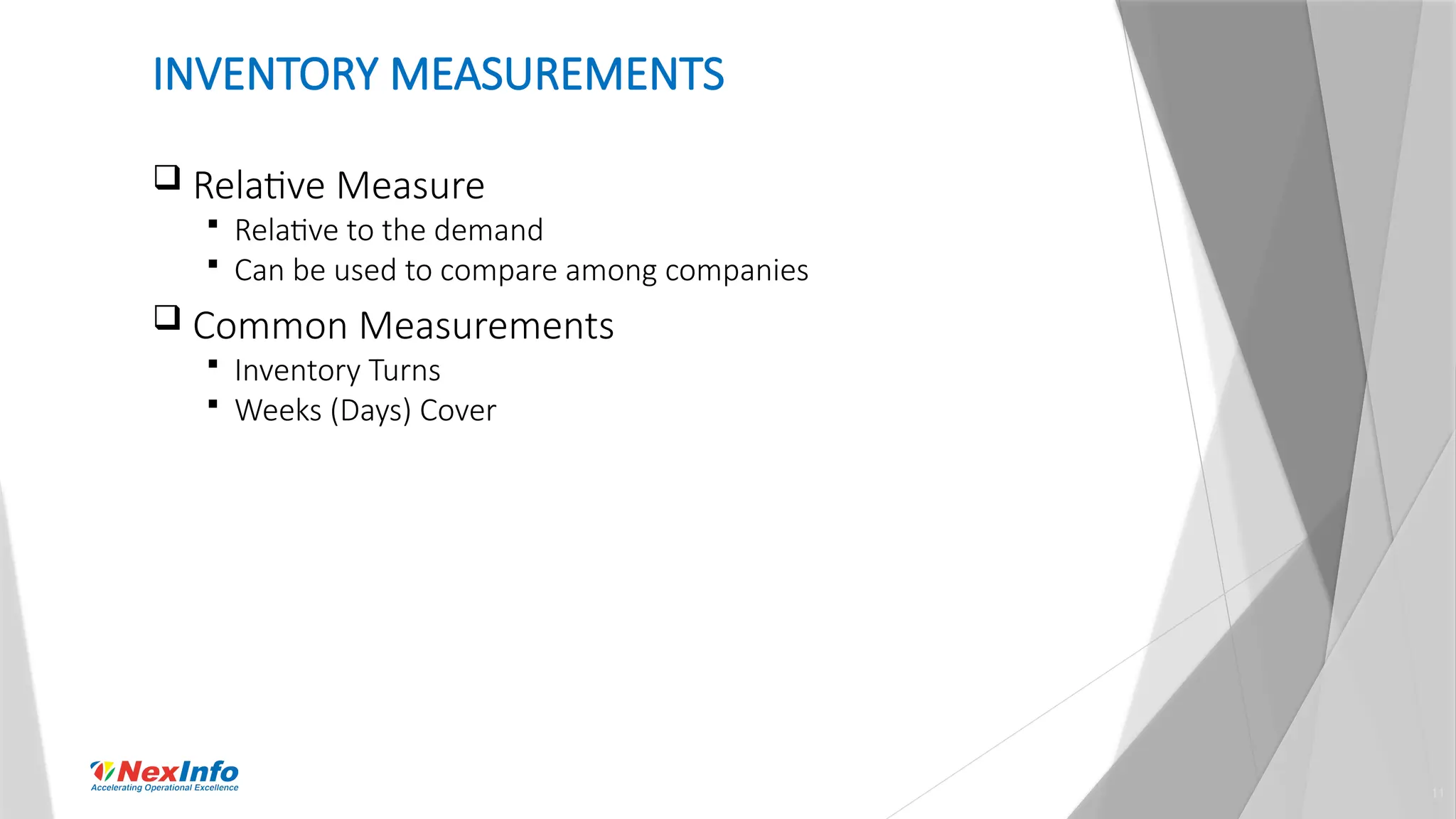 11
INVENTORY MEASUREMENTS
 Relative Measure
 Relative to the demand
 Can be used to compare among companies
 Common Measurements
 Inventory Turns
 Weeks (Days) Cover
 