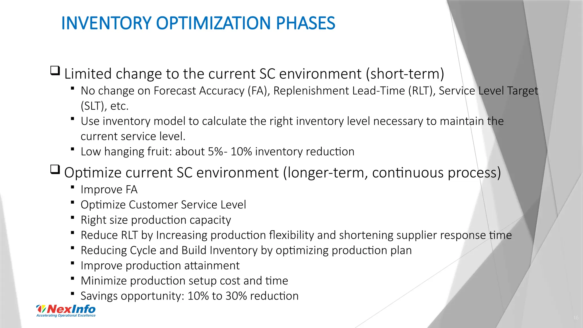 16
INVENTORY OPTIMIZATION PHASES
 Limited change to the current SC environment (short-term)
 No change on Forecast Accuracy (FA), Replenishment Lead-Time (RLT), Service Level Target
(SLT), etc.
 Use inventory model to calculate the right inventory level necessary to maintain the
current service level.
 Low hanging fruit: about 5%- 10% inventory reduction
 Optimize current SC environment (longer-term, continuous process)
 Improve FA
 Optimize Customer Service Level
 Right size production capacity
 Reduce RLT by Increasing production flexibility and shortening supplier response time
 Reducing Cycle and Build Inventory by optimizing production plan
 Improve production attainment
 Minimize production setup cost and time
 Savings opportunity: 10% to 30% reduction
 