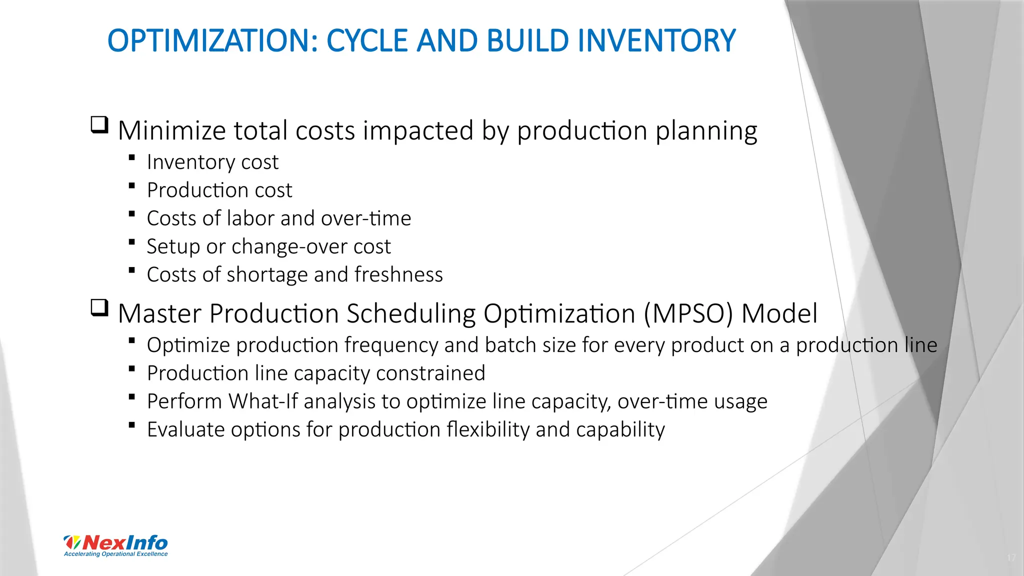 17
OPTIMIZATION: CYCLE AND BUILD INVENTORY
 Minimize total costs impacted by production planning
 Inventory cost
 Production cost
 Costs of labor and over-time
 Setup or change-over cost
 Costs of shortage and freshness
 Master Production Scheduling Optimization (MPSO) Model
 Optimize production frequency and batch size for every product on a production line
 Production line capacity constrained
 Perform What-If analysis to optimize line capacity, over-time usage
 Evaluate options for production flexibility and capability
 