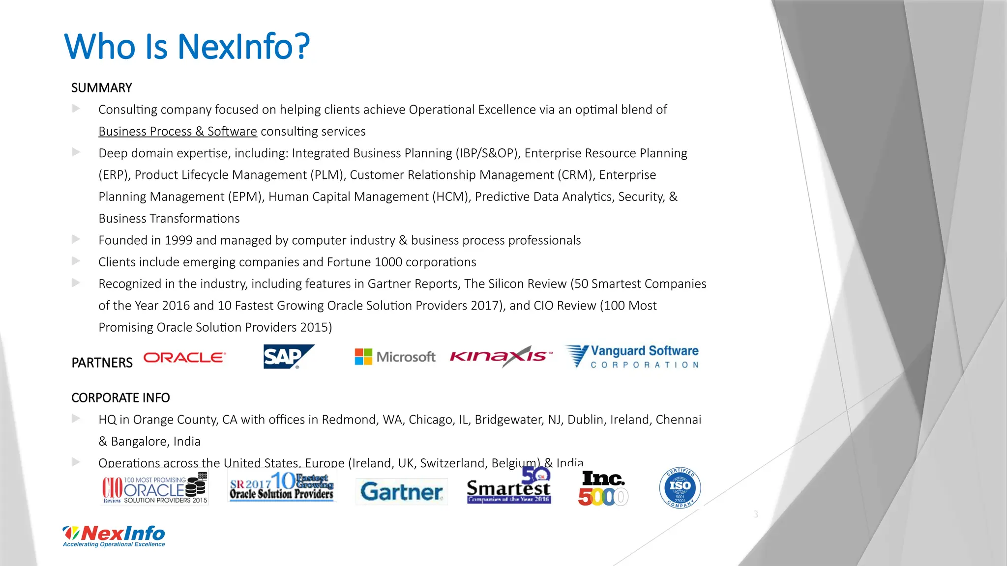 3
Who Is NexInfo?
SUMMARY
 Consulting company focused on helping clients achieve Operational Excellence via an optimal blend of
Business Process & Software consulting services
 Deep domain expertise, including: Integrated Business Planning (IBP/S&OP), Enterprise Resource Planning
(ERP), Product Lifecycle Management (PLM), Customer Relationship Management (CRM), Enterprise
Planning Management (EPM), Human Capital Management (HCM), Predictive Data Analytics, Security, &
Business Transformations
 Founded in 1999 and managed by computer industry & business process professionals
 Clients include emerging companies and Fortune 1000 corporations
 Recognized in the industry, including features in Gartner Reports, The Silicon Review (50 Smartest Companies
of the Year 2016 and 10 Fastest Growing Oracle Solution Providers 2017), and CIO Review (100 Most
Promising Oracle Solution Providers 2015)
PARTNERS
CORPORATE INFO
 HQ in Orange County, CA with offices in Redmond, WA, Chicago, IL, Bridgewater, NJ, Dublin, Ireland, Chennai
& Bangalore, India
 Operations across the United States, Europe (Ireland, UK, Switzerland, Belgium) & India
 