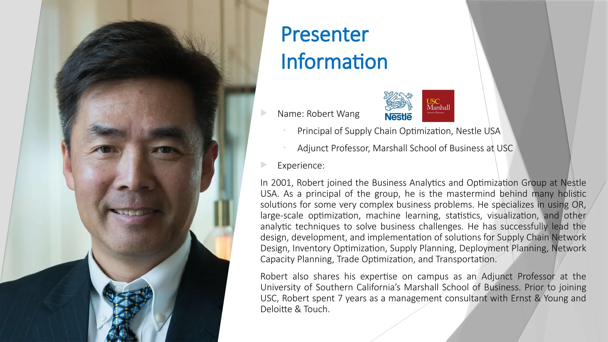 Presenter
Information
 Name: Robert Wang
• Principal of Supply Chain Optimization, Nestle USA
• Adjunct Professor, Marshall School of Business at USC
 Experience:
In 2001, Robert joined the Business Analytics and Optimization Group at Nestle
USA. As a principal of the group, he is the mastermind behind many holistic
solutions for some very complex business problems. He specializes in using OR,
large-scale optimization, machine learning, statistics, visualization, and other
analytic techniques to solve business challenges. He has successfully lead the
design, development, and implementation of solutions for Supply Chain Network
Design, Inventory Optimization, Supply Planning, Deployment Planning, Network
Capacity Planning, Trade Optimization, and Transportation.
Robert also shares his expertise on campus as an Adjunct Professor at the
University of Southern California’s Marshall School of Business. Prior to joining
USC, Robert spent 7 years as a management consultant with Ernst & Young and
Deloitte & Touch.
 