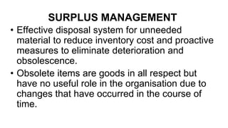 SURPLUS MANAGEMENT
• Effective disposal system for unneeded
material to reduce inventory cost and proactive
measures to eliminate deterioration and
obsolescence.
• Obsolete items are goods in all respect but
have no useful role in the organisation due to
changes that have occurred in the course of
time.
 