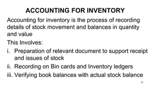 26
ACCOUNTING FOR INVENTORY
Accounting for inventory is the process of recording
details of stock movement and balances in quantity
and value
This Involves:
i. Preparation of relevant document to support receipt
and issues of stock
ii. Recording on Bin cards and Inventory ledgers
iii. Verifying book balances with actual stock balance
 