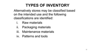 11
Alternatively stores may be classified based
on the intended use and the following
classifications are identified:
i. Raw materials
ii. Packaging materials
iii. Maintenance materials
iv. Patterns and tools
TYPES OF INVENTORY
 