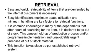 RETRIEVAL
• Easy and quick retrievability of items that are demanded by
the internal customers is necessary.
• Easy identification, maximum space utilization and
minimum handling are key factors to retrieval functions.
• It is common knowledge in many of the departments that
after hours of searching for the item, it is declared to be out
of stock. This causes hold-up of production process and/or
programme implementation and unavoidable urgent
purchase of out of stock material.
• This function takes place as per established retrieval
system.
 