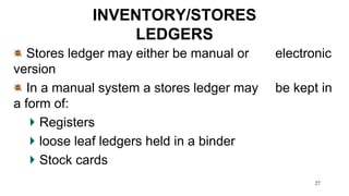 27
INVENTORY/STORES
LEDGERS
Stores ledger may either be manual or electronic
version
In a manual system a stores ledger may be kept in
a form of:
Registers
loose leaf ledgers held in a binder
Stock cards
 