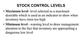 STOCK CONTROL LEVELS
• Maximum level- level selected as a maximum
desirable which is used as an indicator to show when
inventory have risen too high
• Minimum level - warning level to draw management
attention to the fact that inventory are approaching a
dangerous low level
 