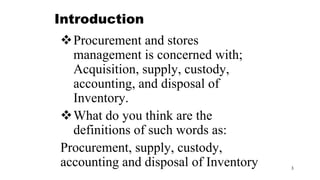 3
Introduction
Procurement and stores
management is concerned with;
Acquisition, supply, custody,
accounting, and disposal of
Inventory.
What do you think are the
definitions of such words as:
Procurement, supply, custody,
accounting and disposal of Inventory
 
