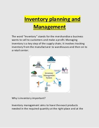 Inventory planning and
Management
The word “Inventory” stands for the merchandise a business
wants to sell to customers and make a profit. Managing
inventory is a key step of the supply chain; it involves tracking
inventory from the manufacturer to warehouses and then on to
a retail center.
Why is inventory important?
Inventory management aims to have the exact products
needed in the required quantity at the right place and at the
 