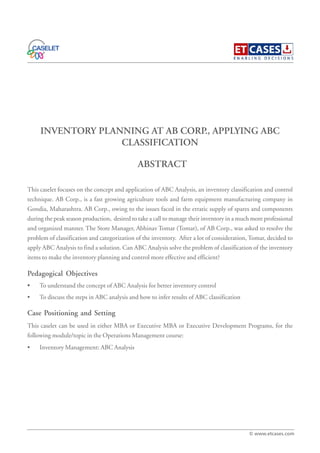 INVENTORY PLANNING AT AB CORP., APPLYING ABC
CLASSIFICATION
This caselet focuses on the concept and application of ABC Analysis, an inventory classification and control
technique. AB Corp., is a fast growing agriculture tools and farm equipment manufacturing company in
Gondia, Maharashtra. AB Corp., owing to the issues faced in the erratic supply of spares and components
during the peak season production, desired to take a call to manage their inventory in a much more professional
and organized manner. The Store Manager, Abhinav Tomar (Tomar), of AB Corp., was asked to resolve the
problem of classification and categorization of the inventory. After a lot of consideration, Tomar, decided to
apply ABC Analysis to find a solution. Can ABC Analysis solve the problem of classification of the inventory
items to make the inventory planning and control more effective and efficient?
Pedagogical Objectives
• To understand the concept of ABC Analysis for better inventory control
• To discuss the steps in ABC analysis and how to infer results of ABC classification
Case Positioning and Setting
This caselet can be used in either MBA or Executive MBA or Executive Development Programs, for the
following module/topic in the Operations Management course:
• Inventory Management: ABC Analysis
ABSTRACT
© www.etcases.com
 