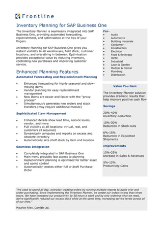 Inventory Planning for SAP Business One
The Inventory Planner is seamlessly integrated into SAP                For-
Business One, providing automated forecasting,                               Audio
replenishment, and optimisation at the tips of your                          Automotive
fingers.                                                                     Building materials
                                                                             Consumer
Inventory Planning for SAP Business One gives you                            Construction
instant visibility to all warehouses, field stock, customer                  Electrical
locations, and everything in between. Optimisation                           Food & Beverage
provides exceptional value by reducing inventory,                            HVAC
controlling new purchases and improving customer                             Industrial
service.                                                                     Lawn & Garden
                                                                             Medical & Dental
Enhanced Planning Features                                                   Plumbing
                                                                             Distribution
Automated Forecasting and Replenishment Planning

     Enhanced forecasting for highly seasonal and slow-
      moving items                                                             Value You Gain
     Vendor planning for easy replenishment
      management                                                       The Inventory Planner solution
     New Items are easier and faster with the “proxy                  provides dramatic results that
      process”                                                         help improve positive cash flow
     Simultaneously generates new orders and stock
      transfers (may require additional module)                        Savings

Sophisticated Item Management                                          20%-40%
                                                                       Inventory Reduction
     Enhanced details show lead time, service levels,
      vendor, and more                                                 15%-30%
     Full visibility at all locations: virtual, real, and             Reduction in Stock-outs
      customers (if required)
     Dynamically computes and reports on excess and                   6%-15%
      obsolete inventory                                               Reduction in Expedited
     Automatically sets shelf stock by item and location              Shipments

Seamless Integration                                                   Improvements

     Completely integrated in SAP Business One                        15%-25%
     Main menu provides fast access to planning                       Increase in Sales & Revenues
     Replenishment planning is optimised for better asset
      and spend control                                                5%-12%
     Automatically creates either full or draft Purchase              Productivity Gains
      Order




“We used to spend all day, everyday creating orders by running multiple reports to avoid over and
under purchasing. Since implementing the Inventory Planner, we create our orders in less than three
hours. We have increased our productivity by 30 hours a week and by only ordering what we need,
we’ve significantly reduced our excess stock while at the same time, increasing service levels across all
of our lines.”

Maurice Riley, Camlab Ltd.
 