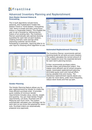 Advanced Inventory Planning and Replenishment
Item Master Demand History &
Forecasting

The in-built algorithms include trend,
seasonal, and multiplicative models like
Season-Trend or Trend-Season. Forecasting
‘new’ items is simple and easy using Proxy
History or Supersede History. This enables the
user to set a forecast by referencing the
history of an existing item. The Inventory
Planner automatically sets optimal stocking
quantities for each item at each location,
creating dramatic costs savings while
improving customer service levels.
Forecasting is automatic, requiring little to no
user input to choosing which algorithm to use.

                                                   Automated Replenishment Planning

                                                   The Inventory Planner recommends optimal
                                                   stocking levels for all items at every location.
                                                   The system calculates the correct amount of
                                                   stock needed to cover the expected demand
                                                   for each item’s planning horizon.

                                                   It then recommends purchase orders,
                                                   transfer orders and production orders. This
                                                   makes more efficient use of critical company
                                                   assets. Automated replenishment planning
                                                   eliminates guess work and manual effort,
                                                   saving valuable time and money. The
                                                   interactive replenishment reports allows you
                                                   to plan for more items, order more frequently,
                                                   reduce stock levels and free-up cash.

Vendor Planning

The Vendor Planning feature allows you to
plan replenishments by Vendor to create the
most efficient purchase order. It provides
quick visibility of minimum Vendor
requirements includes value, volume, weight
and quantity. You can meet Vendor Freight
requirements, Lot Sizes, Purchase Unit of
Measures and much more. The system
automatically calculates your shortage risk for
each item so you know the potential for stock-
outs. Purchase orders are automatically
prepared once approved.
 
