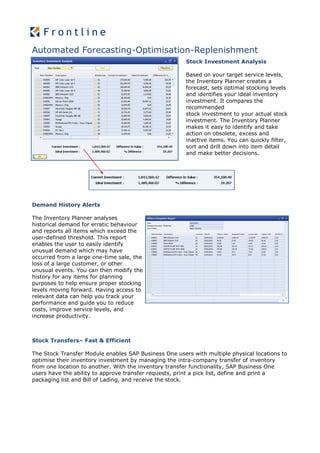 Automated Forecasting-Optimisation-Replenishment
                                                       Stock Investment Analysis

                                                       Based on your target service levels,
                                                       the Inventory Planner creates a
                                                       forecast, sets optimal stocking levels
                                                       and identifies your ideal inventory
                                                       investment. It compares the
                                                       recommended
                                                       stock investment to your actual stock
                                                       investment. The Inventory Planner
                                                       makes it easy to identify and take
                                                       action on obsolete, excess and
                                                       inactive items. You can quickly filter,
                                                       sort and drill down into item detail
                                                       and make better decisions.




Demand History Alerts

The Inventory Planner analyses
historical demand for erratic behaviour
and reports all items which exceed the
user-defined threshold. This report
enables the user to easily identify
unusual demand which may have
occurred from a large one-time sale, the
loss of a large customer, or other
unusual events. You can then modify the
history for any items for planning
purposes to help ensure proper stocking
levels moving forward. Having access to
relevant data can help you track your
performance and guide you to reduce
costs, improve service levels, and
increase productivity.



Stock Transfers– Fast & Efficient

The Stock Transfer Module enables SAP Business One users with multiple physical locations to
optimise their inventory investment by managing the intra-company transfer of inventory
from one location to another. With the inventory transfer functionality, SAP Business One
users have the ability to approve transfer requests, print a pick list, define and print a
packaging list and Bill of Lading, and receive the stock.
 