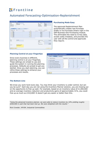 Automated Forecasting-Optimisation-Replenishment

                                                       Purchasing Made Easy

                                                       The approved Replenishment Plan
                                                       automatically creates new Purchase
                                                       Drafts or live Purchase Orders right in the
                                                       SAP Business One Purchasing module.
                                                       This eliminates the need to re-key data,
                                                       avoids costly mistakes, and provides the
                                                       user with all the control and approvals
                                                       they require.




Planning Control at your Fingertips

Since every business is different,
planning control is at your fingertips.
These settings are simple to use and
guide the system in running the planning
processes. Defaults are preset to get you
started. Once you start planning, you can
refine these settings to enhance your
processes and results.




The Bottom Line

We know you work hard every day. You may think your inventory is under control, but can
you be sure? Each day you are not using the Inventory Planner solution, you are missing out
on the opportunity to free up cash. For example, based on an inventory value of £1,000,000
and an average inventory reduction and productivity gains of approximately 31%, you could
free up as much as £310,000! It doesn’t get any easier or better than this.




“Using the advanced inventory planner, we were able to reduce inventory by 10% yielding roughly
$300,000 in cash that had been tied up. We were delighted with the results.”

Rick Crowder, VP/GM, Industrial Commodities
 