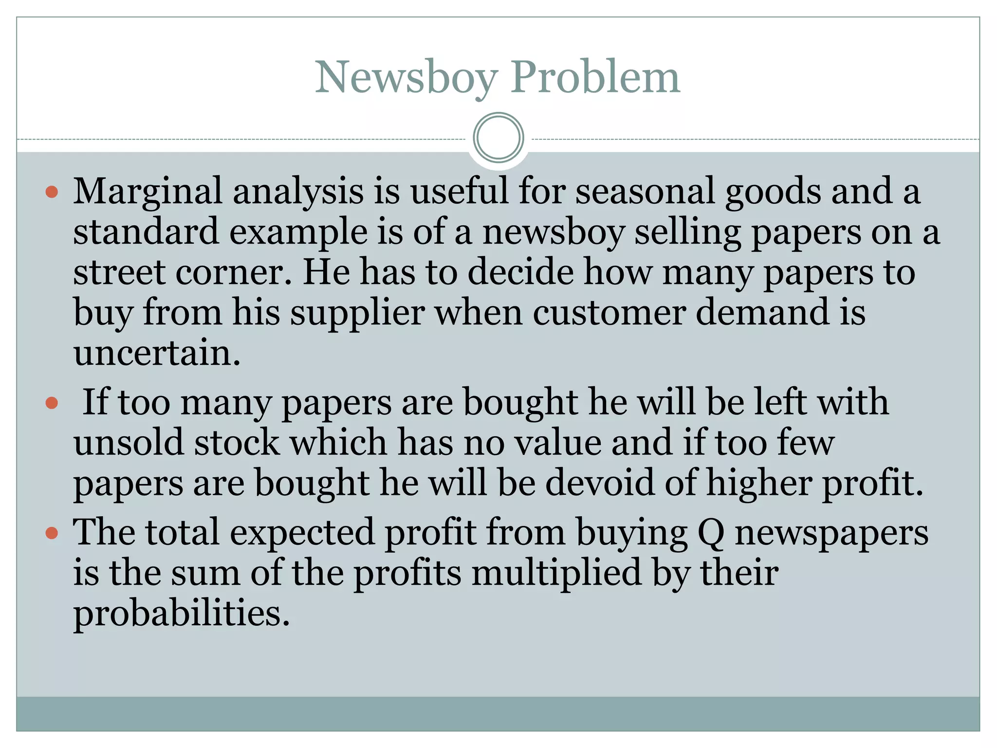 Newsboy Problem 
 Marginal analysis is useful for seasonal goods and a 
standard example is of a newsboy selling papers on a 
street corner. He has to decide how many papers to 
buy from his supplier when customer demand is 
uncertain. 
 If too many papers are bought he will be left with 
unsold stock which has no value and if too few 
papers are bought he will be devoid of higher profit. 
 The total expected profit from buying Q newspapers 
is the sum of the profits multiplied by their 
probabilities. 
 