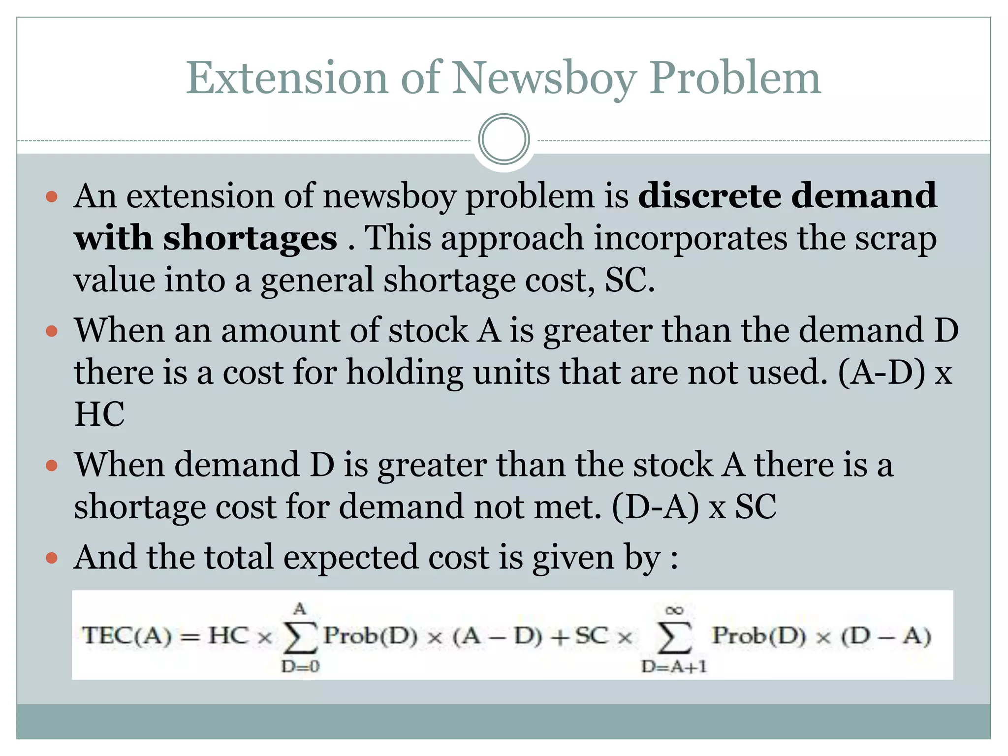Extension of Newsboy Problem 
 An extension of newsboy problem is discrete demand 
with shortages . This approach incorporates the scrap 
value into a general shortage cost, SC. 
 When an amount of stock A is greater than the demand D 
there is a cost for holding units that are not used. (A-D) x 
HC 
 When demand D is greater than the stock A there is a 
shortage cost for demand not met. (D-A) x SC 
 And the total expected cost is given by : 
 