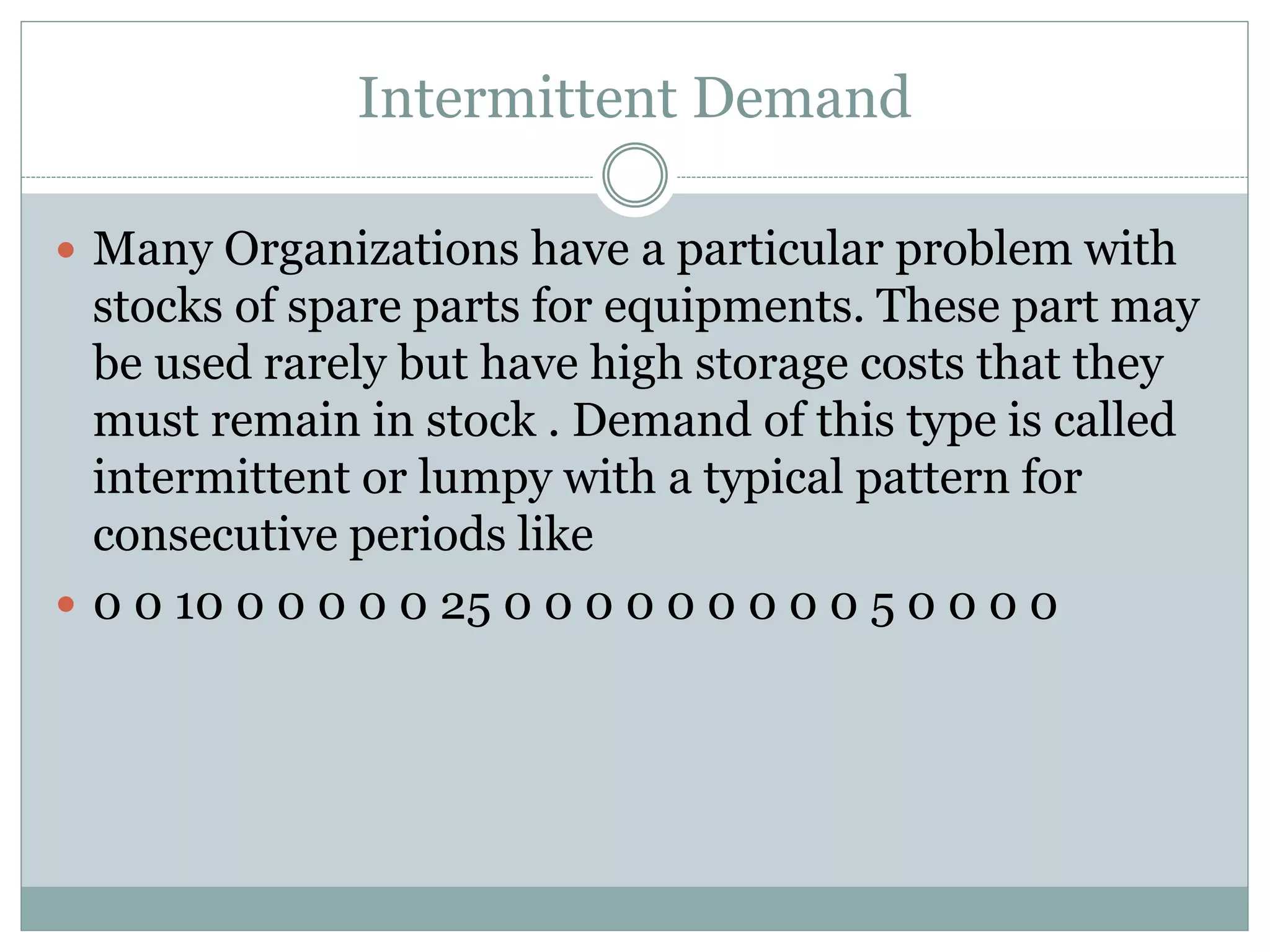 Intermittent Demand 
 Many Organizations have a particular problem with 
stocks of spare parts for equipments. These part may 
be used rarely but have high storage costs that they 
must remain in stock . Demand of this type is called 
intermittent or lumpy with a typical pattern for 
consecutive periods like 
 0 0 10 0 0 0 0 0 25 0 0 0 0 0 0 0 0 0 5 0 0 0 0 
 