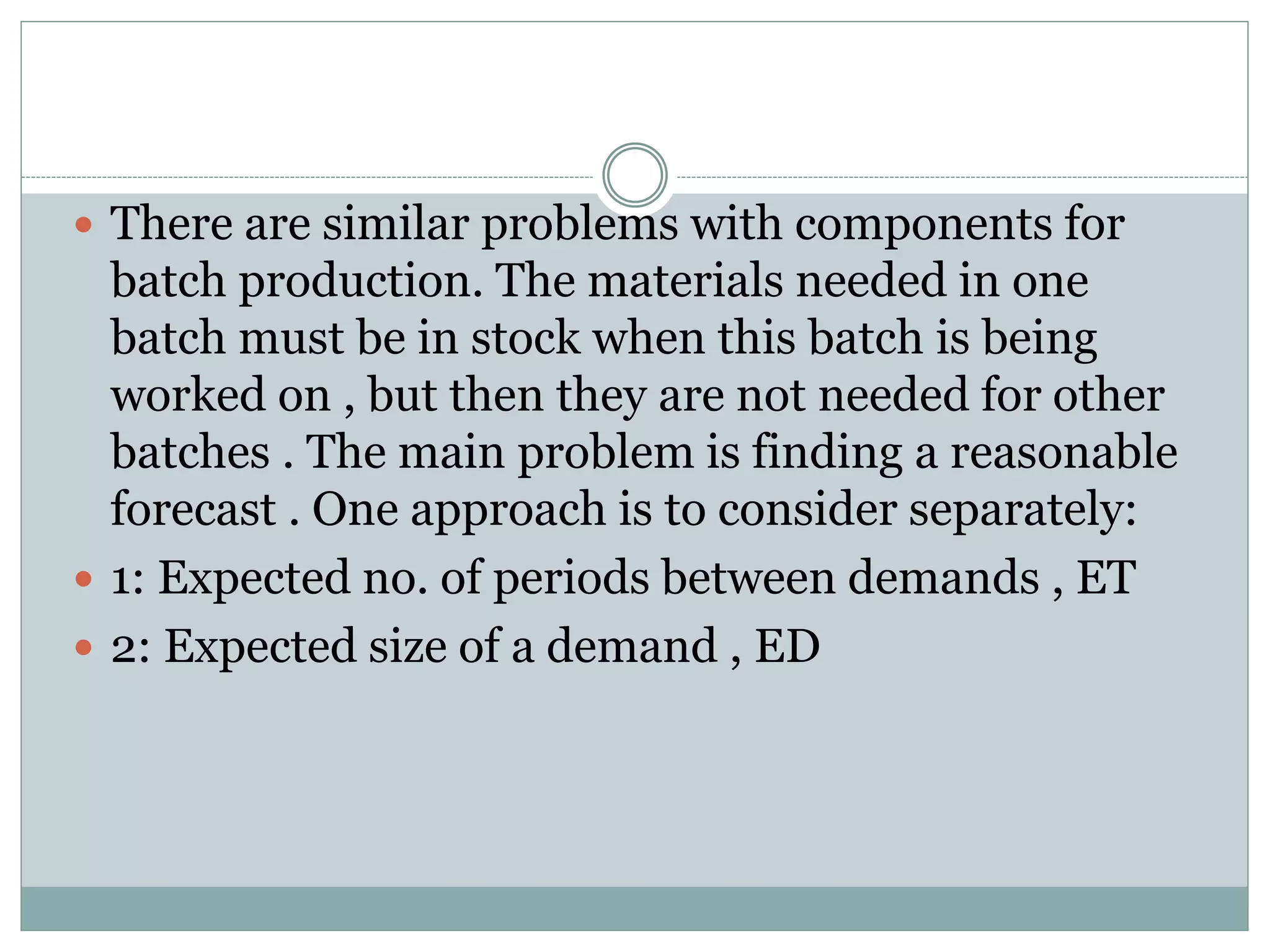  There are similar problems with components for 
batch production. The materials needed in one 
batch must be in stock when this batch is being 
worked on , but then they are not needed for other 
batches . The main problem is finding a reasonable 
forecast . One approach is to consider separately: 
 1: Expected no. of periods between demands , ET 
 2: Expected size of a demand , ED 
 