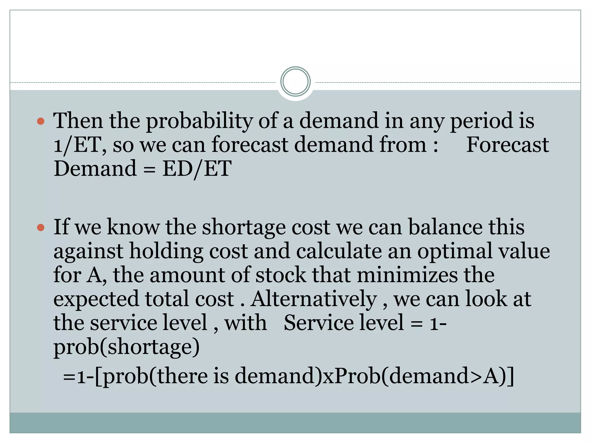  Then the probability of a demand in any period is 
1/ET, so we can forecast demand from : Forecast 
Demand = ED/ET 
 If we know the shortage cost we can balance this 
against holding cost and calculate an optimal value 
for A, the amount of stock that minimizes the 
expected total cost . Alternatively , we can look at 
the service level , with Service level = 1- 
prob(shortage) 
=1-[prob(there is demand)xProb(demand>A)] 
 