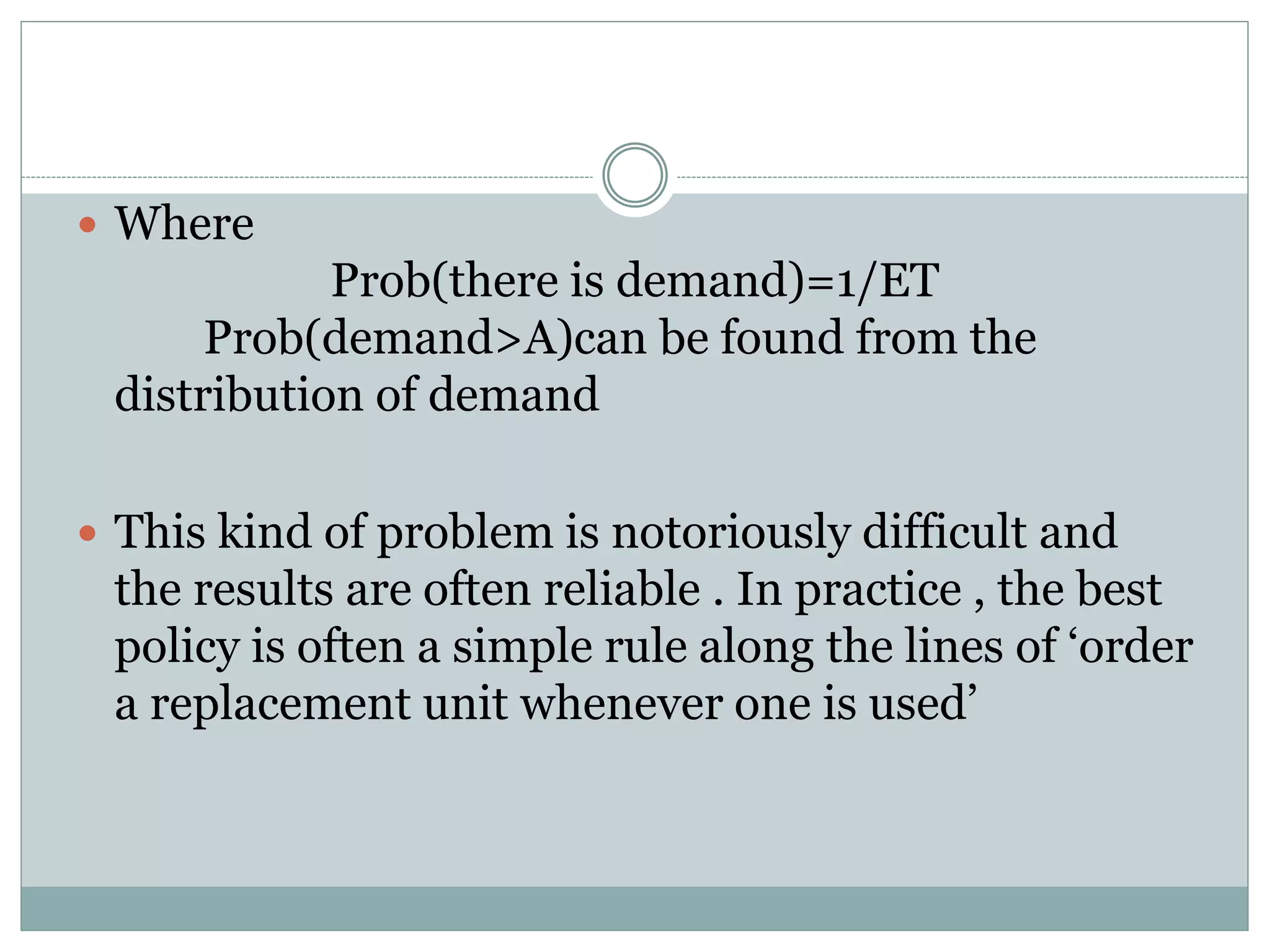  Where 
Prob(there is demand)=1/ET 
Prob(demand>A)can be found from the 
distribution of demand 
 This kind of problem is notoriously difficult and 
the results are often reliable . In practice , the best 
policy is often a simple rule along the lines of ‘order 
a replacement unit whenever one is used’ 
 