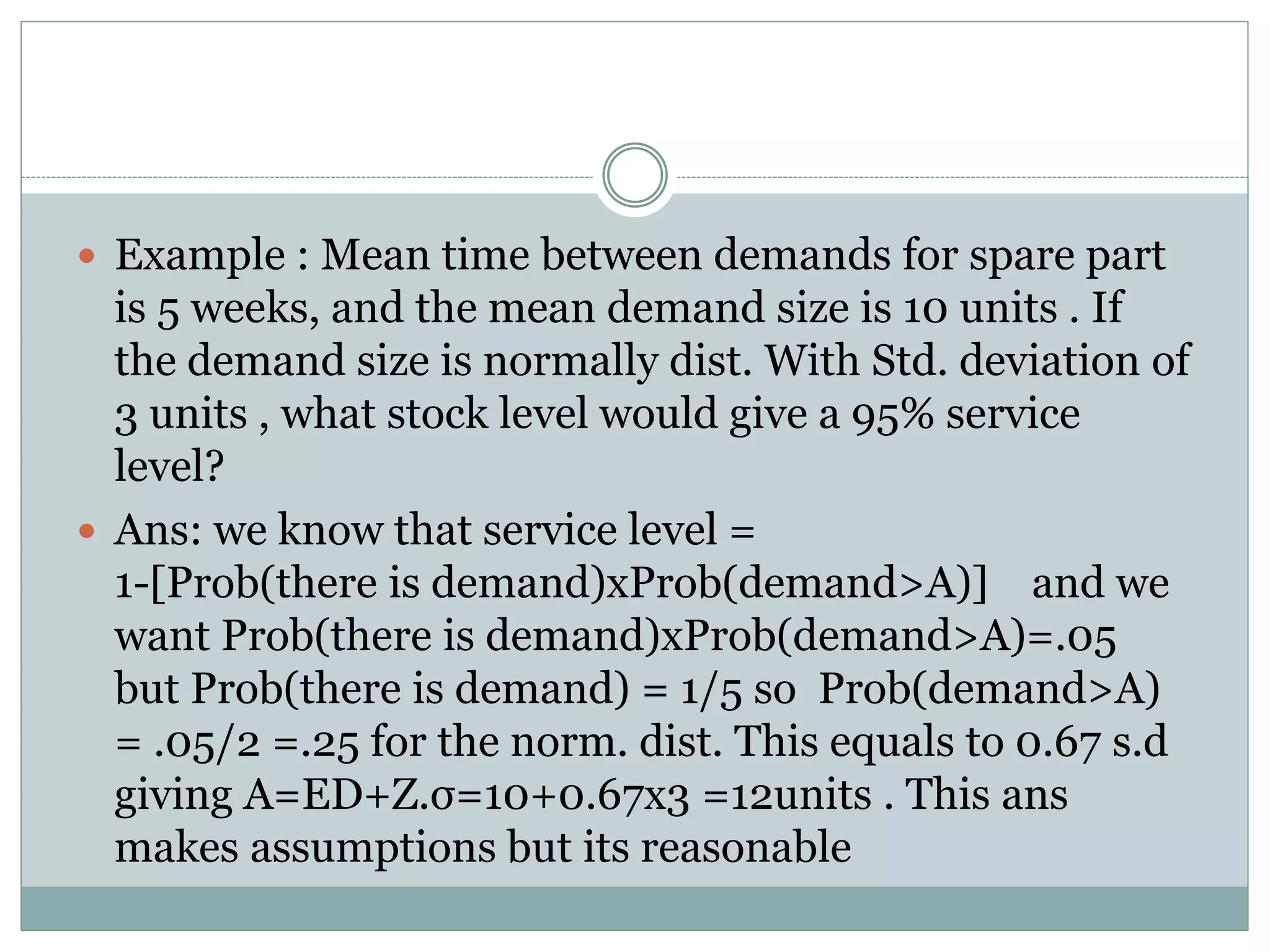  Example : Mean time between demands for spare part 
is 5 weeks, and the mean demand size is 10 units . If 
the demand size is normally dist. With Std. deviation of 
3 units , what stock level would give a 95% service 
level? 
 Ans: we know that service level = 
1-[Prob(there is demand)xProb(demand>A)] and we 
want Prob(there is demand)xProb(demand>A)=.05 
but Prob(there is demand) = 1/5 so Prob(demand>A) 
= .05/2 =.25 for the norm. dist. This equals to 0.67 s.d 
giving A=ED+Z.σ=10+0.67x3 =12units . This ans 
makes assumptions but its reasonable 
 