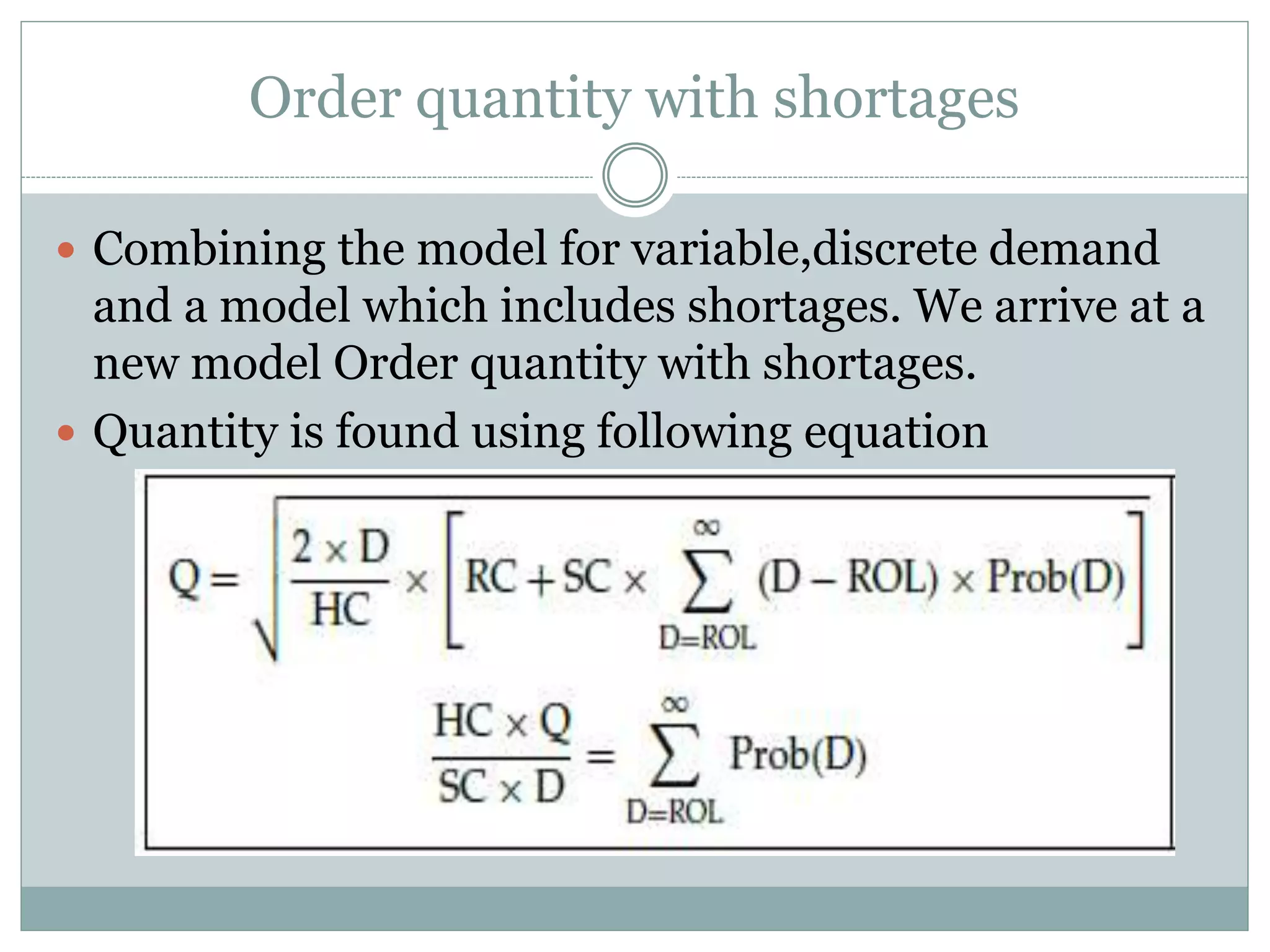 Order quantity with shortages 
 Combining the model for variable,discrete demand 
and a model which includes shortages. We arrive at a 
new model Order quantity with shortages. 
 Quantity is found using following equation 
 