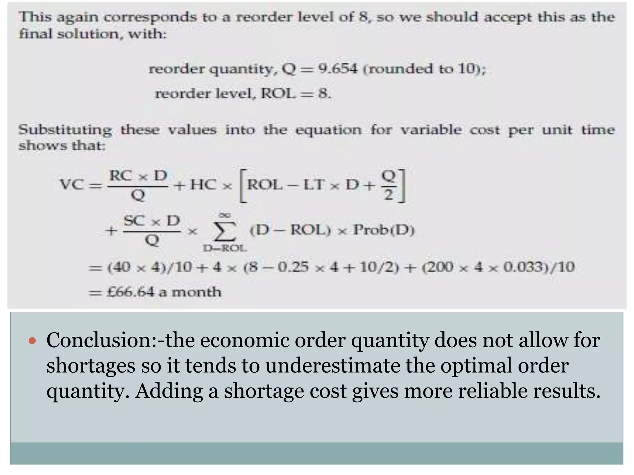  Conclusion:-the economic order quantity does not allow for 
shortages so it tends to underestimate the optimal order 
quantity. Adding a shortage cost gives more reliable results. 
 