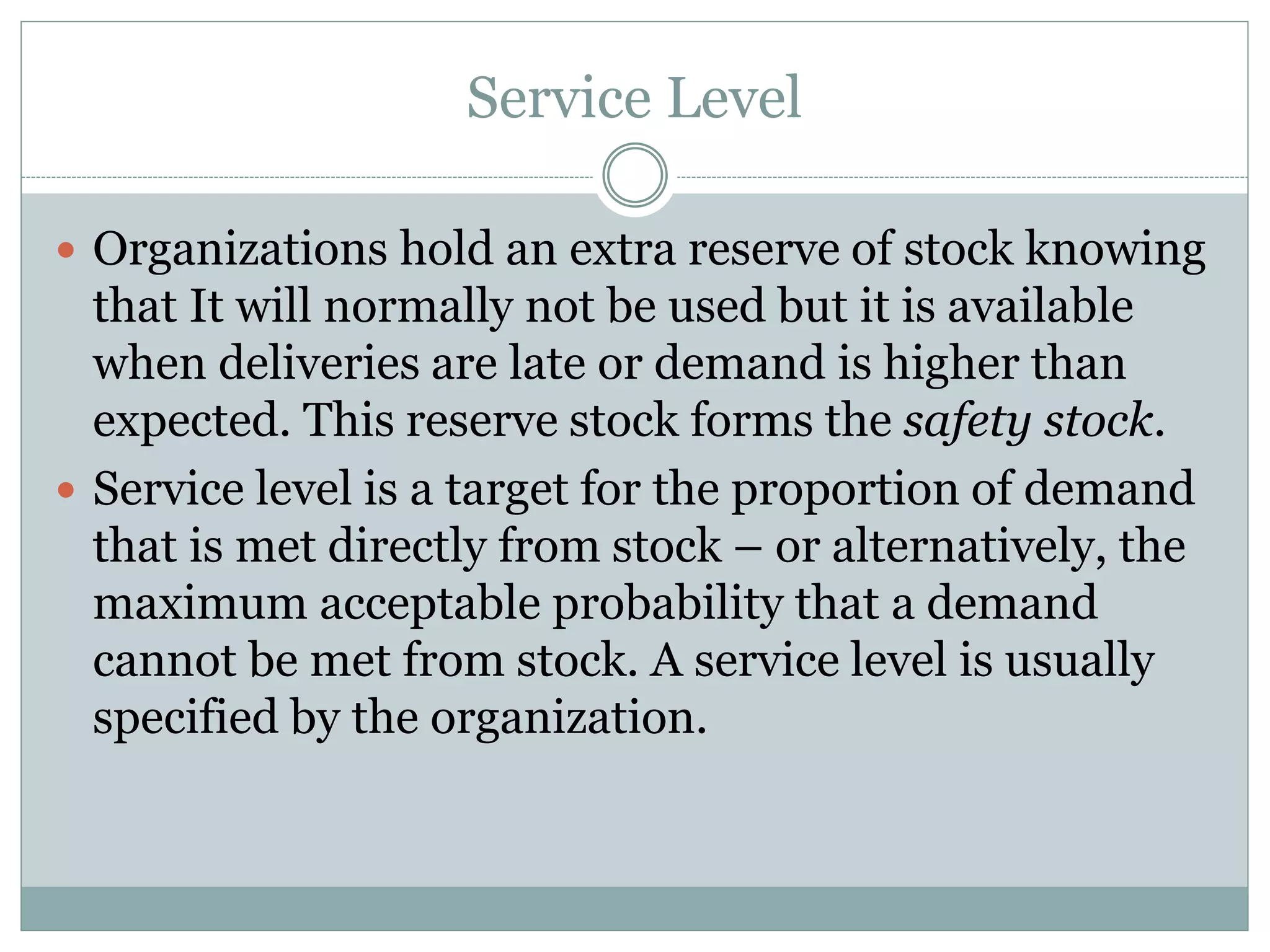 Service Level 
 Organizations hold an extra reserve of stock knowing 
that It will normally not be used but it is available 
when deliveries are late or demand is higher than 
expected. This reserve stock forms the safety stock. 
 Service level is a target for the proportion of demand 
that is met directly from stock – or alternatively, the 
maximum acceptable probability that a demand 
cannot be met from stock. A service level is usually 
specified by the organization. 
 
