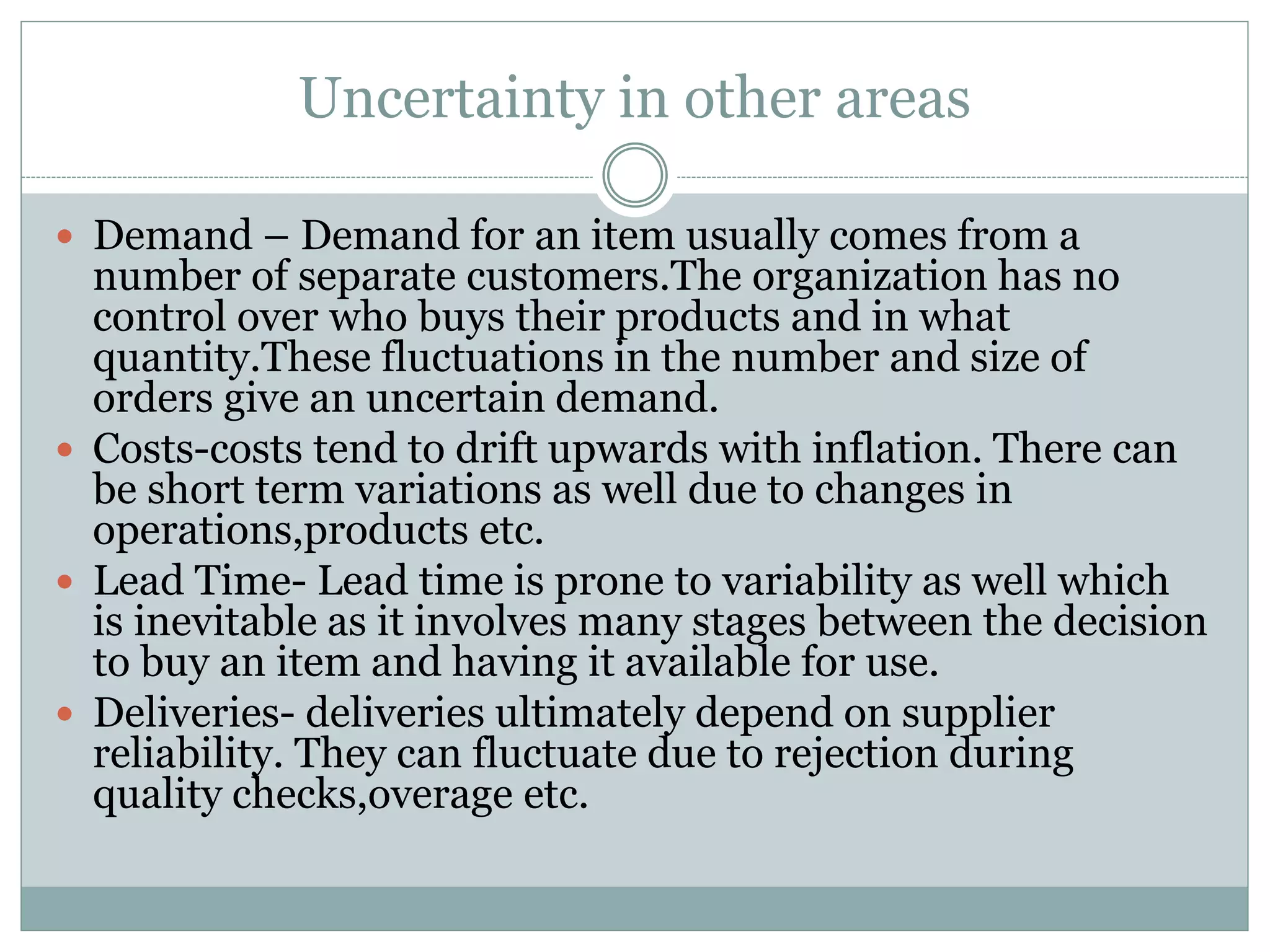 Uncertainty in other areas 
 Demand – Demand for an item usually comes from a 
number of separate customers.The organization has no 
control over who buys their products and in what 
quantity.These fluctuations in the number and size of 
orders give an uncertain demand. 
 Costs-costs tend to drift upwards with inflation. There can 
be short term variations as well due to changes in 
operations,products etc. 
 Lead Time- Lead time is prone to variability as well which 
is inevitable as it involves many stages between the decision 
to buy an item and having it available for use. 
 Deliveries- deliveries ultimately depend on supplier 
reliability. They can fluctuate due to rejection during 
quality checks,overage etc. 
 