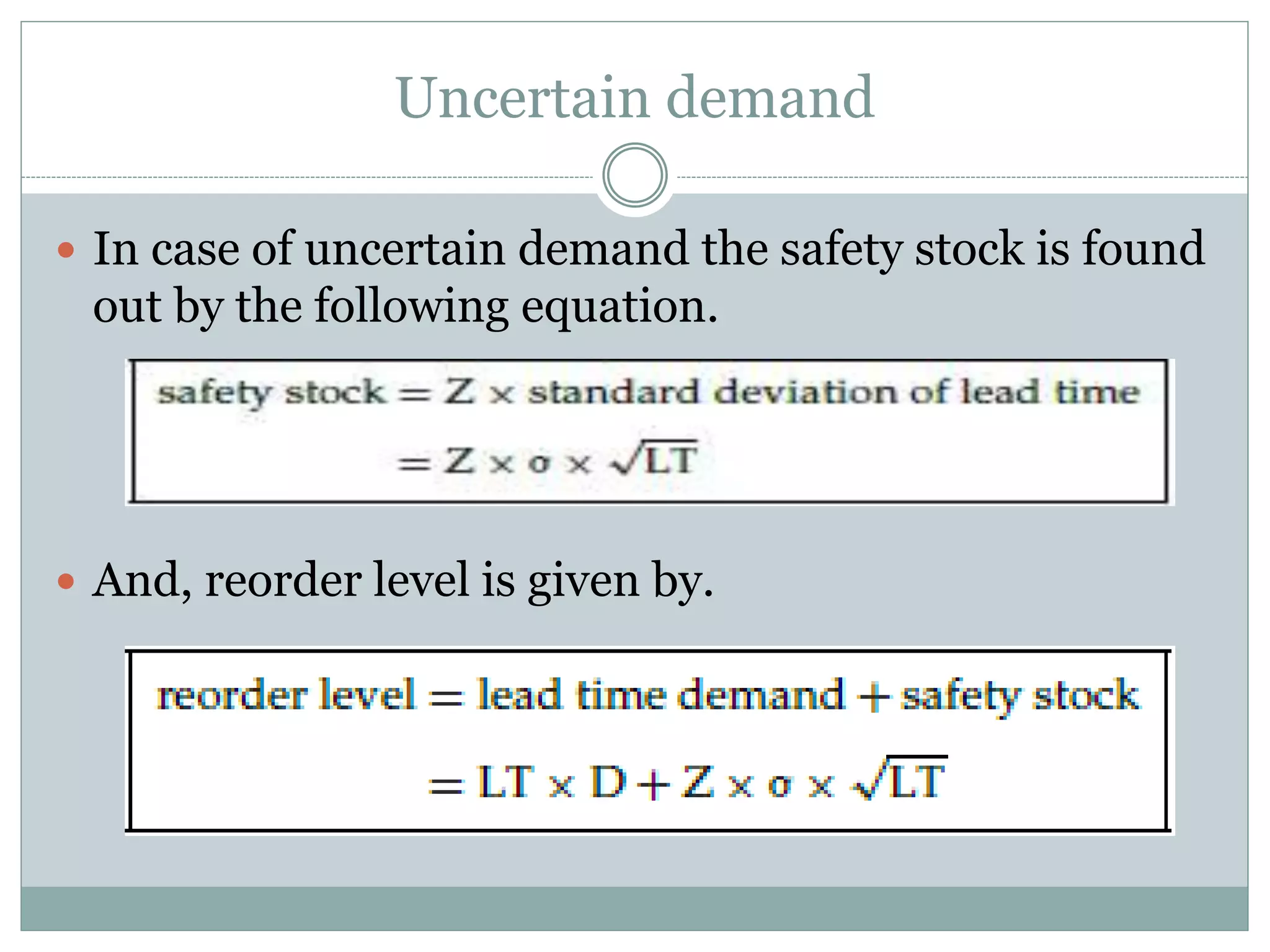 Uncertain demand 
 In case of uncertain demand the safety stock is found 
out by the following equation. 
 And, reorder level is given by. 
 