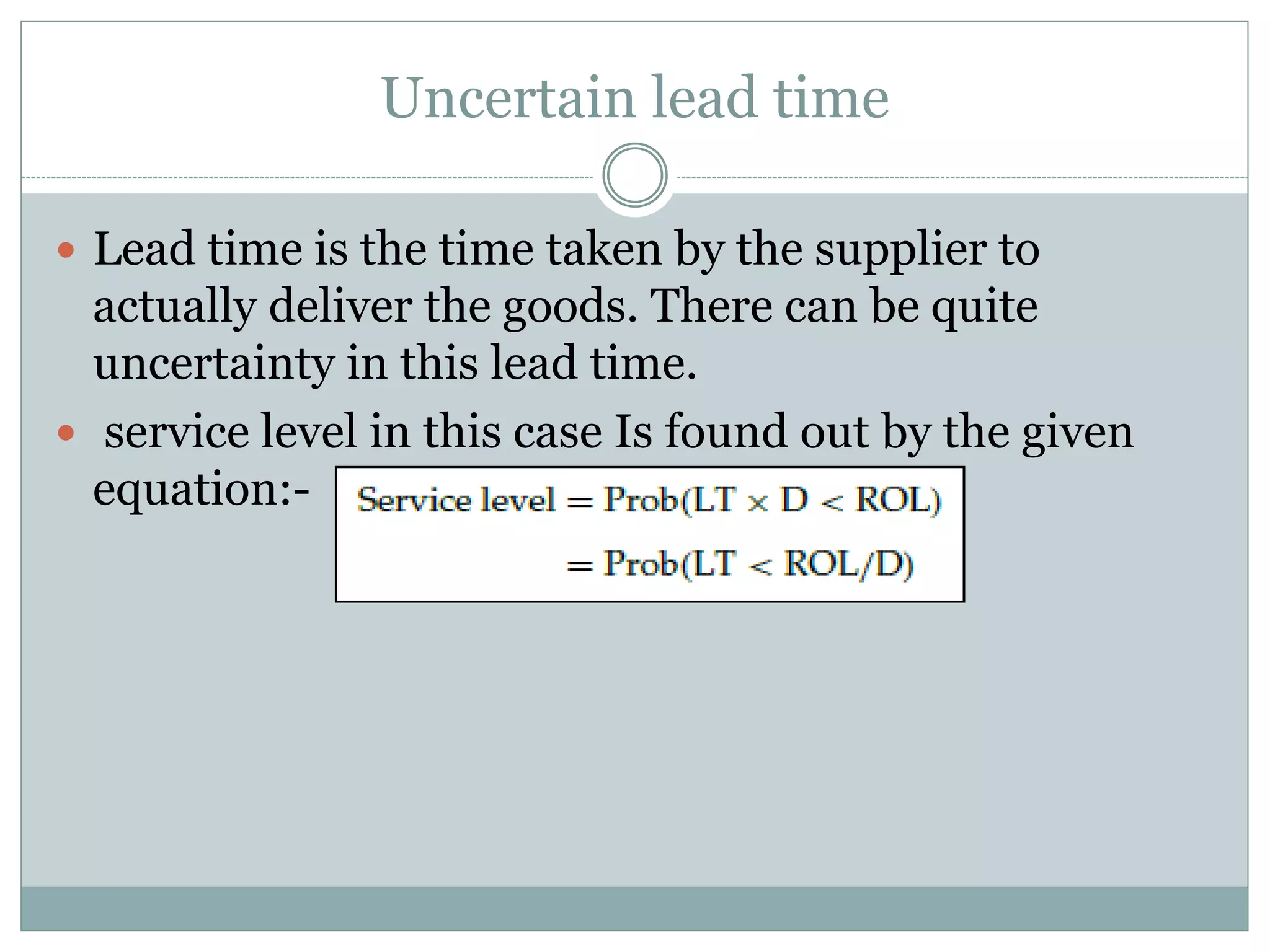 Uncertain lead time 
 Lead time is the time taken by the supplier to 
actually deliver the goods. There can be quite 
uncertainty in this lead time. 
 service level in this case Is found out by the given 
equation:- 
 