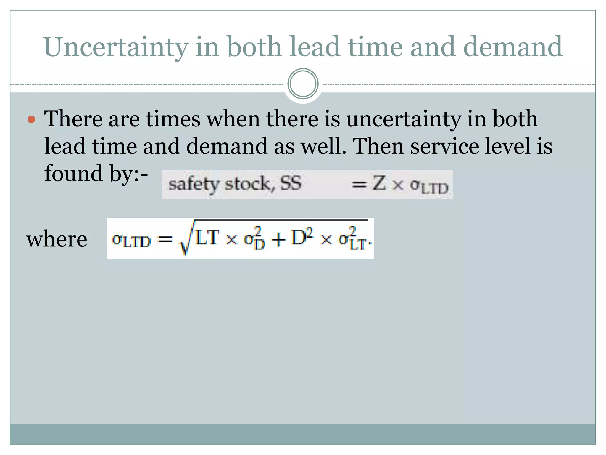 Uncertainty in both lead time and demand 
 There are times when there is uncertainty in both 
lead time and demand as well. Then service level is 
found by:- 
where 
 