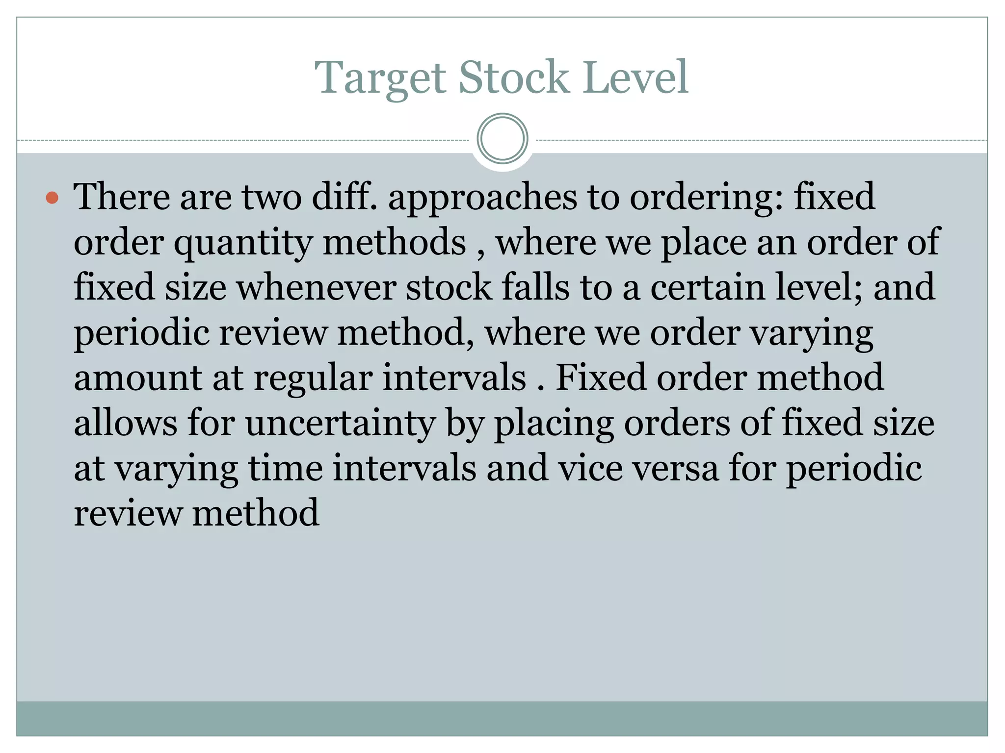 Target Stock Level 
 There are two diff. approaches to ordering: fixed 
order quantity methods , where we place an order of 
fixed size whenever stock falls to a certain level; and 
periodic review method, where we order varying 
amount at regular intervals . Fixed order method 
allows for uncertainty by placing orders of fixed size 
at varying time intervals and vice versa for periodic 
review method 
 