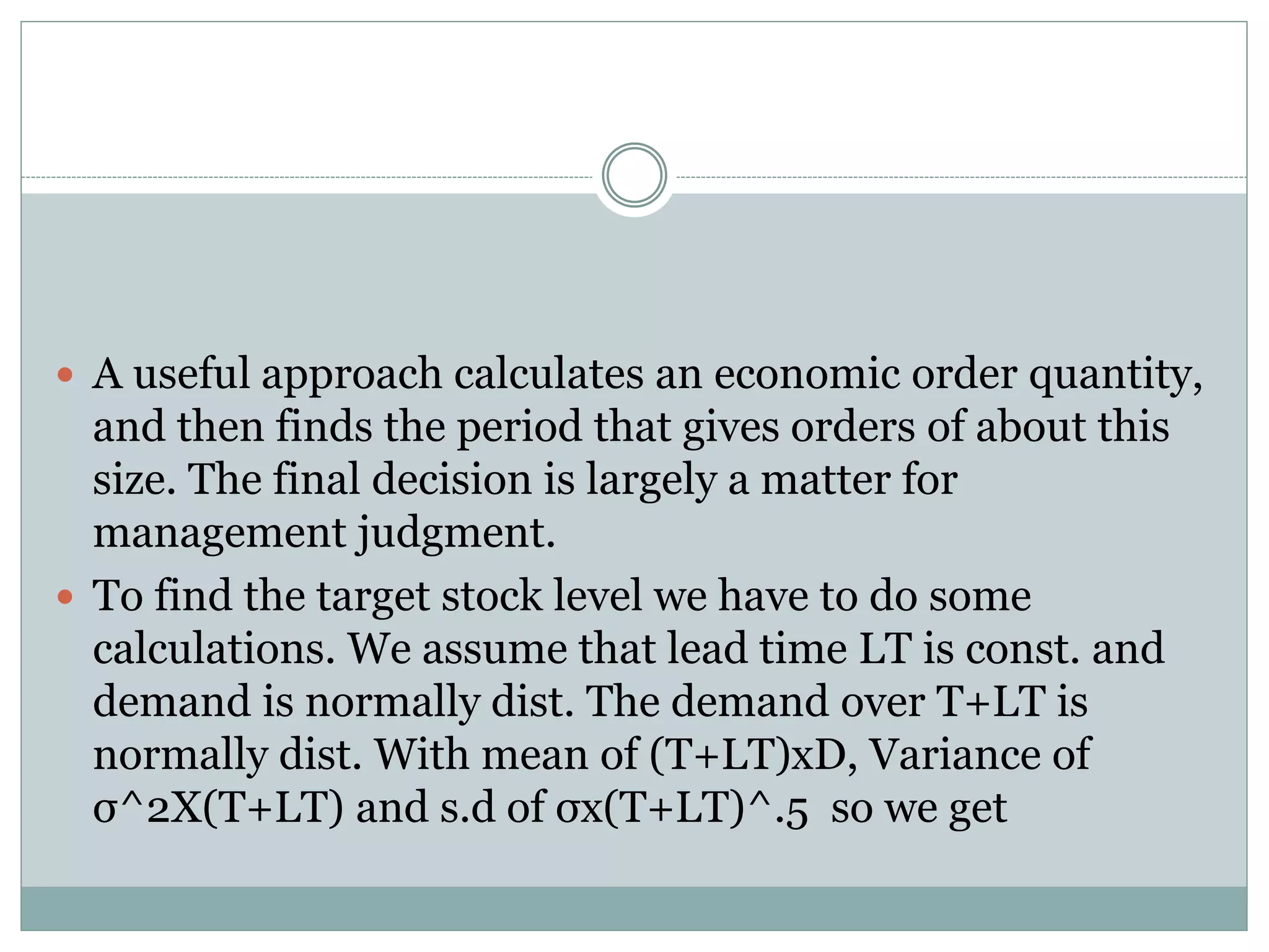  A useful approach calculates an economic order quantity, 
and then finds the period that gives orders of about this 
size. The final decision is largely a matter for 
management judgment. 
 To find the target stock level we have to do some 
calculations. We assume that lead time LT is const. and 
demand is normally dist. The demand over T+LT is 
normally dist. With mean of (T+LT)xD, Variance of 
σ^2X(T+LT) and s.d of σx(T+LT)^.5 so we get 
 