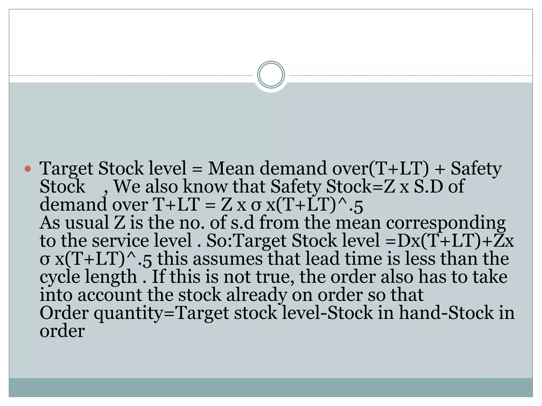  Target Stock level = Mean demand over(T+LT) + Safety 
Stock , We also know that Safety Stock=Z x S.D of 
demand over T+LT = Z x σ x(T+LT)^.5 
As usual Z is the no. of s.d from the mean corresponding 
to the service level . So:Target Stock level =Dx(T+LT)+Zx 
σ x(T+LT)^.5 this assumes that lead time is less than the 
cycle length . If this is not true, the order also has to take 
into account the stock already on order so that 
Order quantity=Target stock level-Stock in hand-Stock in 
order 
 