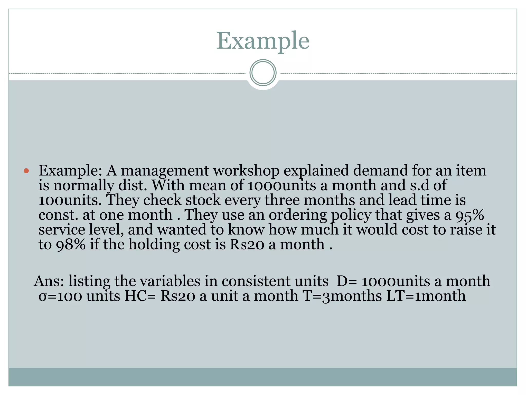 Example 
 Example: A management workshop explained demand for an item 
is normally dist. With mean of 1000units a month and s.d of 
100units. They check stock every three months and lead time is 
const. at one month . They use an ordering policy that gives a 95% 
service level, and wanted to know how much it would cost to raise it 
to 98% if the holding cost is ₨20 a month . 
Ans: listing the variables in consistent units D= 1000units a month 
σ=100 units HC= Rs20 a unit a month T=3months LT=1month 
 