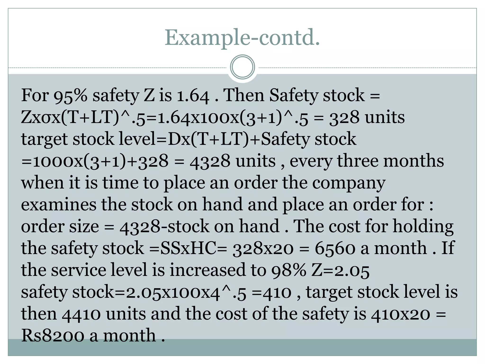 Example-contd. 
For 95% safety Z is 1.64 . Then Safety stock = 
Zxσx(T+LT)^.5=1.64x100x(3+1)^.5 = 328 units 
target stock level=Dx(T+LT)+Safety stock 
=1000x(3+1)+328 = 4328 units , every three months 
when it is time to place an order the company 
examines the stock on hand and place an order for : 
order size = 4328-stock on hand . The cost for holding 
the safety stock =SSxHC= 328x20 = 6560 a month . If 
the service level is increased to 98% Z=2.05 
safety stock=2.05x100x4^.5 =410 , target stock level is 
then 4410 units and the cost of the safety is 410x20 = 
Rs8200 a month . 
