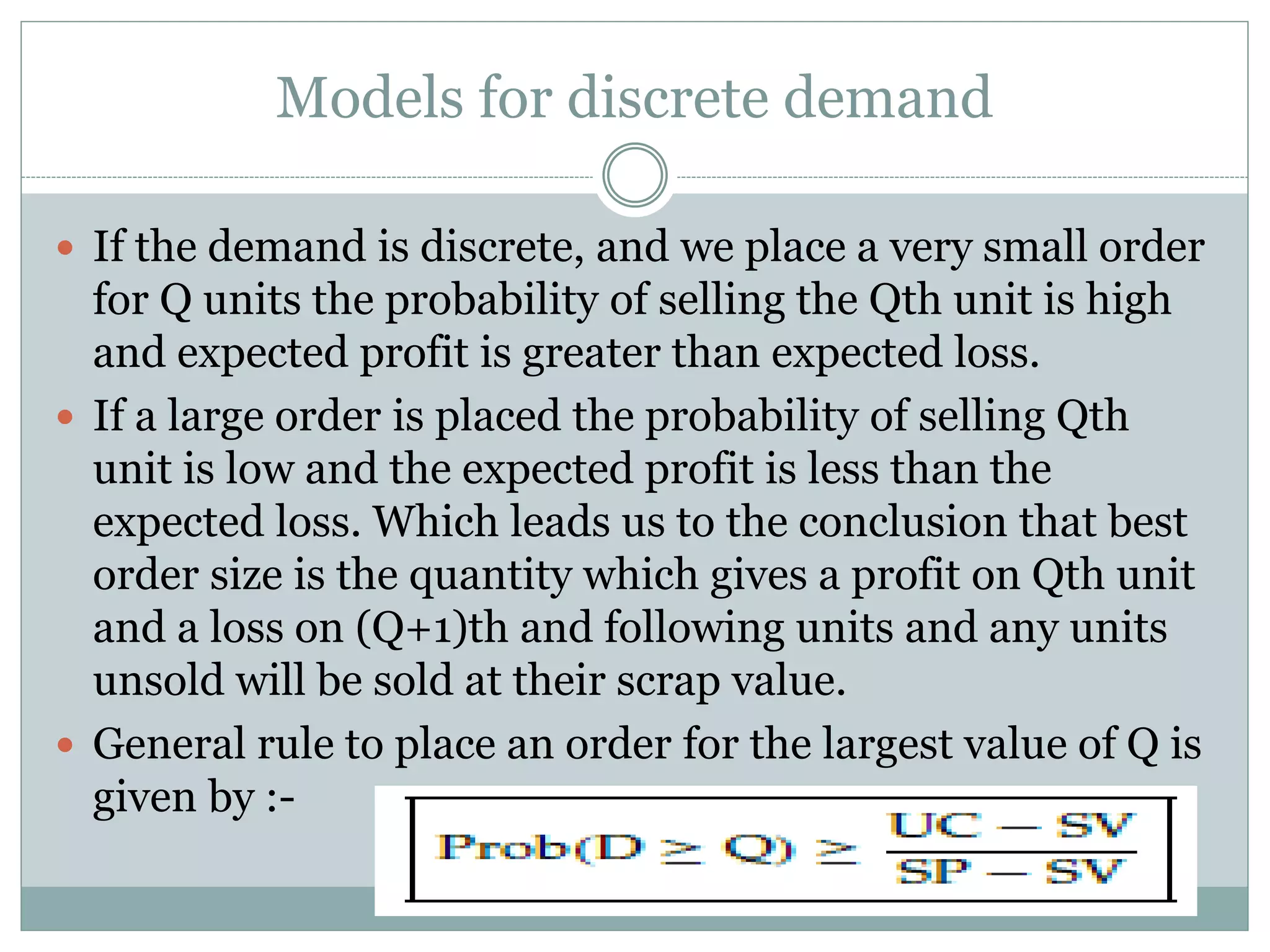 Models for discrete demand 
 If the demand is discrete, and we place a very small order 
for Q units the probability of selling the Qth unit is high 
and expected profit is greater than expected loss. 
 If a large order is placed the probability of selling Qth 
unit is low and the expected profit is less than the 
expected loss. Which leads us to the conclusion that best 
order size is the quantity which gives a profit on Qth unit 
and a loss on (Q+1)th and following units and any units 
unsold will be sold at their scrap value. 
 General rule to place an order for the largest value of Q is 
given by :- 
 