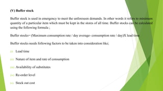 (V) Buffer stock
Buffer stock is used in emergency to meet the unforeseen demands. In other words it refers to minimum
quantity of a particular item which must be kept in the stores of all time. Buffer stocks can be calculated
using the following formula ;
Buffer stocks= (Maximum consumption rate / day average- consumption rate / day)X lead time
Buffer stocks needs following factors to be taken into consideration like;
(i) Lead time
(ii) Nature of item and rate of consumption
(iii) Availability of substitutes
(iv) Re-order level
(v) Stock out cost
 